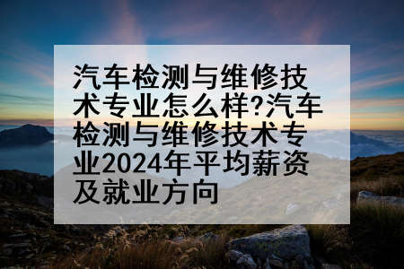 汽车检测与维修技术专业怎么样?汽车检测与维修技术专业2024年平均薪资及就业方向