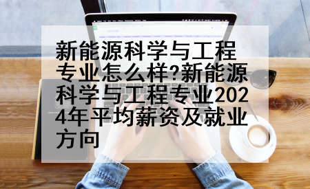 新能源科学与工程专业怎么样?新能源科学与工程专业2024年平均薪资及就业方向