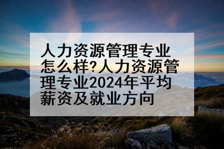 人力资源管理专业怎么样?人力资源管理专业2024年平均薪资及就业方向