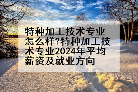 特种加工技术专业怎么样?特种加工技术专业2024年平均薪资及就业方向