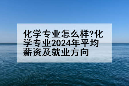 化学专业怎么样?化学专业2024年平均薪资及就业方向