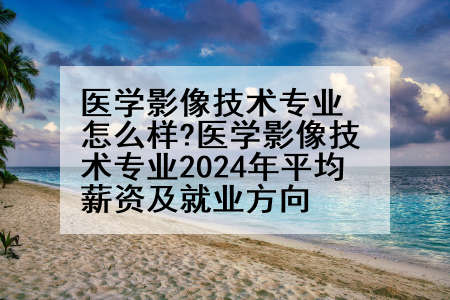 医学影像技术专业怎么样?医学影像技术专业2024年平均薪资及就业方向