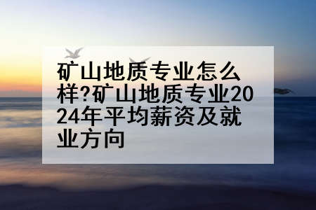 矿山地质专业怎么样?矿山地质专业2024年平均薪资及就业方向