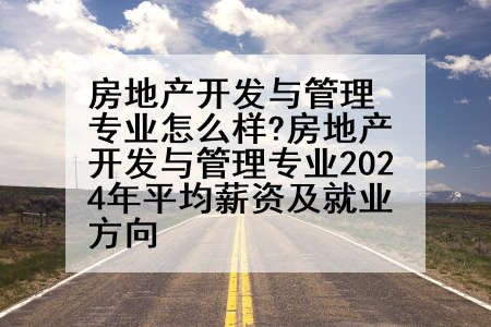 房地产开发与管理专业怎么样?房地产开发与管理专业2024年平均薪资及就业方向