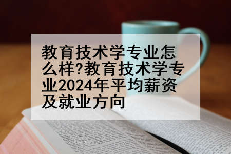 教育技术学专业怎么样?教育技术学专业2024年平均薪资及就业方向