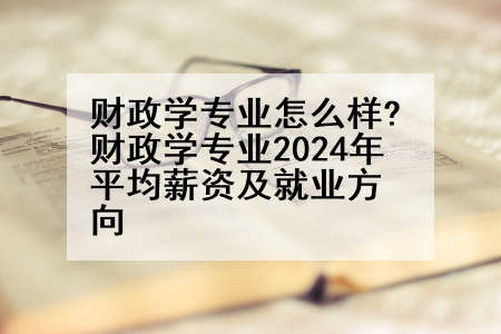 财政学专业怎么样?财政学专业2024年平均薪资及就业方向