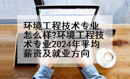 环境工程技术专业怎么样?环境工程技术专业2024年平均薪资及就业方向