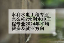 水利水电工程专业怎么样?水利水电工程专业2024年平均薪资及就业方向