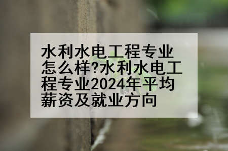 水利水电工程专业怎么样?水利水电工程专业2024年平均薪资及就业方向