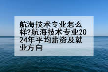 航海技术专业怎么样?航海技术专业2024年平均薪资及就业方向