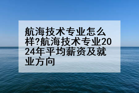 航海技术专业怎么样?航海技术专业2024年平均薪资及就业方向