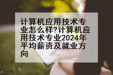 计算机应用技术专业怎么样?计算机应用技术专业2024年平均薪资及就业方向
