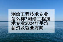 测绘工程技术专业怎么样?测绘工程技术专业2024年平均薪资及就业方向