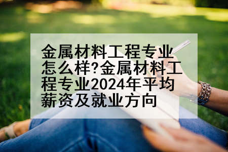 金属材料工程专业怎么样?金属材料工程专业2024年平均薪资及就业方向
