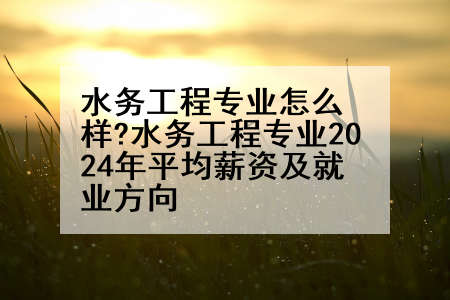 水务工程专业怎么样?水务工程专业2024年平均薪资及就业方向