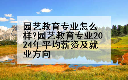 园艺教育专业怎么样?园艺教育专业2024年平均薪资及就业方向