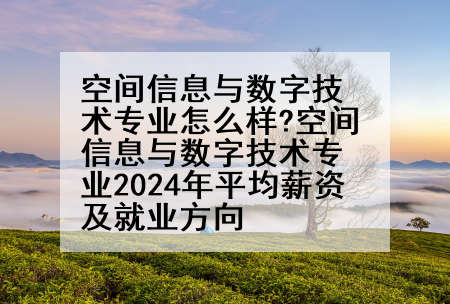 空间信息与数字技术专业怎么样?空间信息与数字技术专业2024年平均薪资及就业方向