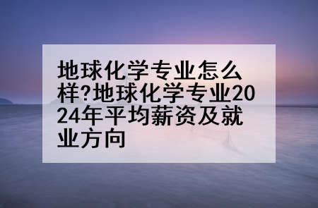 地球化学专业怎么样?地球化学专业2024年平均薪资及就业方向