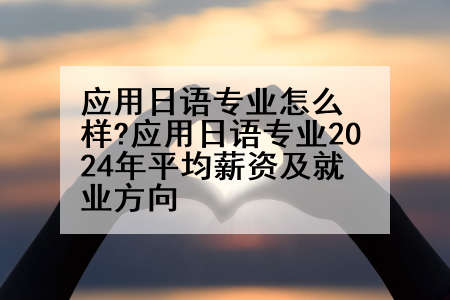 应用日语专业怎么样?应用日语专业2024年平均薪资及就业方向