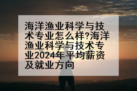海洋渔业科学与技术专业怎么样?海洋渔业科学与技术专业2024年平均薪资及就业方向