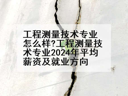 工程测量技术专业怎么样?工程测量技术专业2024年平均薪资及就业方向