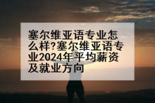 塞尔维亚语专业怎么样?塞尔维亚语专业2024年平均薪资及就业方向