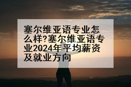 塞尔维亚语专业怎么样?塞尔维亚语专业2024年平均薪资及就业方向