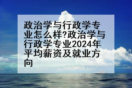 政治学与行政学专业怎么样?政治学与行政学专业2024年平均薪资及就业方向