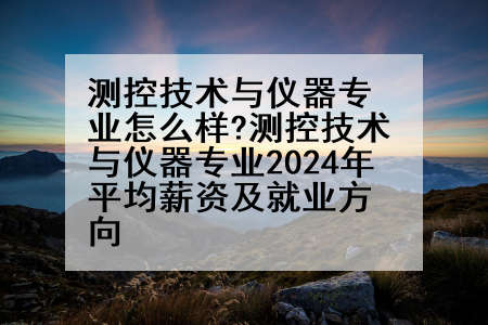 测控技术与仪器专业怎么样?测控技术与仪器专业2024年平均薪资及就业方向