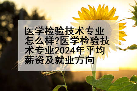 医学检验技术专业怎么样?医学检验技术专业2024年平均薪资及就业方向