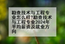 勘查技术与工程专业怎么样?勘查技术与工程专业2024年平均薪资及就业方向
