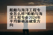船舶与海洋工程专业怎么样?船舶与海洋工程专业2024年平均薪资及就业方向