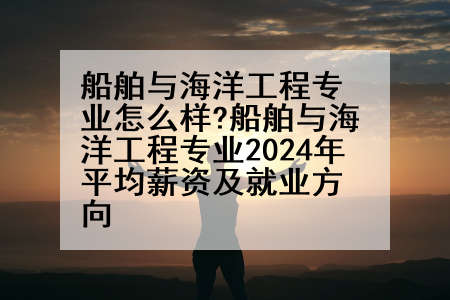 船舶与海洋工程专业怎么样?船舶与海洋工程专业2024年平均薪资及就业方向