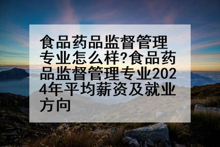 食品药品监督管理专业怎么样?食品药品监督管理专业2024年平均薪资及就业方向