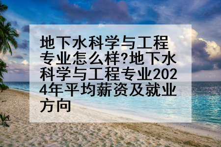 地下水科学与工程专业怎么样?地下水科学与工程专业2024年平均薪资及就业方向