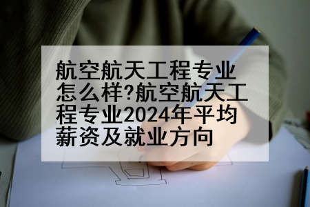 航空航天工程专业怎么样?航空航天工程专业2024年平均薪资及就业方向