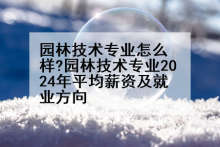 园林技术专业怎么样?园林技术专业2024年平均薪资及就业方向