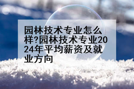园林技术专业怎么样?园林技术专业2024年平均薪资及就业方向
