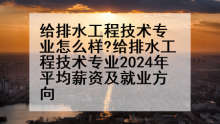 给排水工程技术专业怎么样?给排水工程技术专业2024年平均薪资及就业方向
