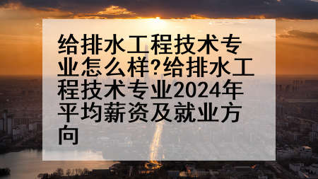 给排水工程技术专业怎么样?给排水工程技术专业2024年平均薪资及就业方向