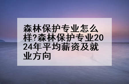 森林保护专业怎么样?森林保护专业2024年平均薪资及就业方向