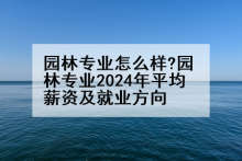 园林专业怎么样?园林专业2024年平均薪资及就业方向