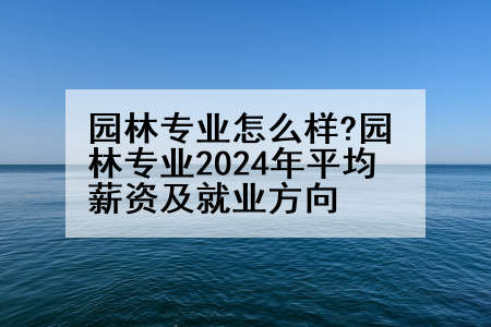 园林专业怎么样?园林专业2024年平均薪资及就业方向