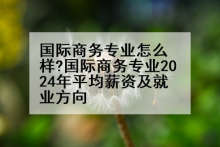国际商务专业怎么样?国际商务专业2024年平均薪资及就业方向