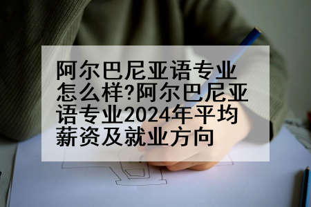 阿尔巴尼亚语专业怎么样?阿尔巴尼亚语专业2024年平均薪资及就业方向