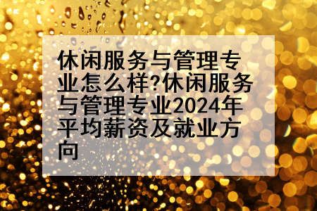 休闲服务与管理专业怎么样?休闲服务与管理专业2024年平均薪资及就业方向