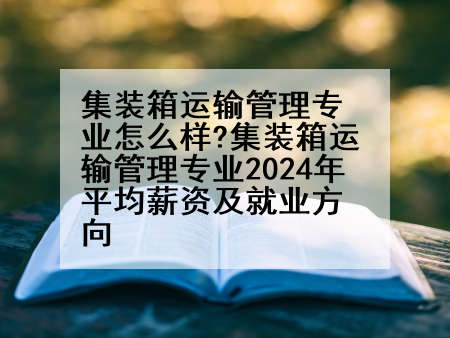 集装箱运输管理专业怎么样?集装箱运输管理专业2024年平均薪资及就业方向