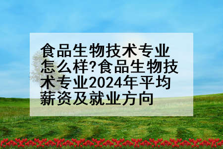 食品生物技术专业怎么样?食品生物技术专业2024年平均薪资及就业方向