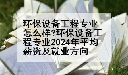 环保设备工程专业怎么样?环保设备工程专业2024年平均薪资及就业方向