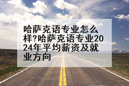 哈萨克语专业怎么样?哈萨克语专业2024年平均薪资及就业方向
